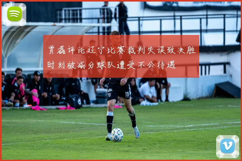 贾磊评论辽宁比赛裁判失误致决胜时刻被减分球队遭受不公待遇