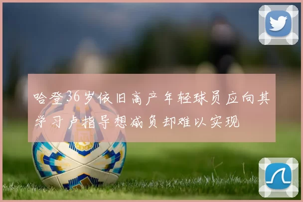 哈登36岁依旧高产年轻球员应向其学习卢指导想减负却难以实现