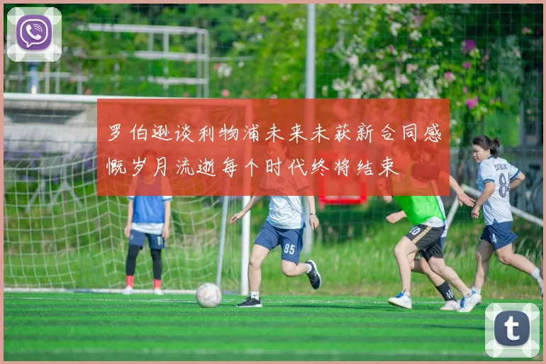 罗伯逊谈利物浦未来未获新合同感慨岁月流逝每个时代终将结束