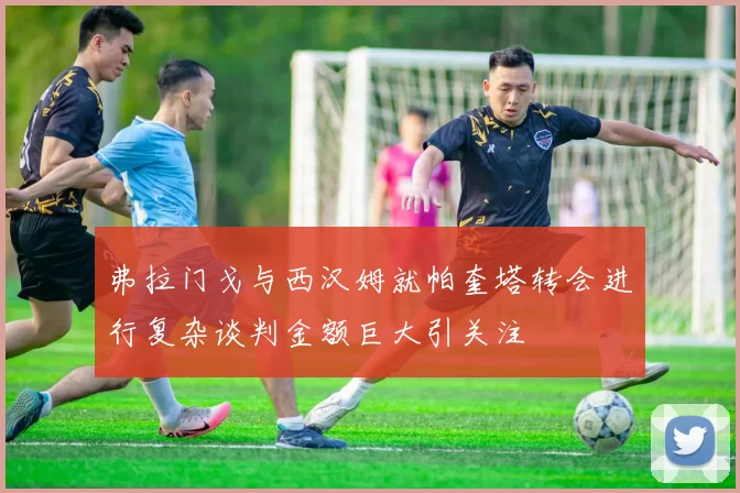 弗拉门戈与西汉姆就帕奎塔转会进行复杂谈判金额巨大引关注