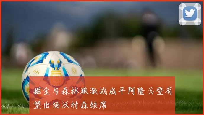 掘金与森林狼激战成平阿隆戈登有望出场沃特森缺席