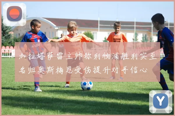 加拉塔萨雷主帅称利物浦胜利实至名归奥斯梅恩受伤提升对手信心