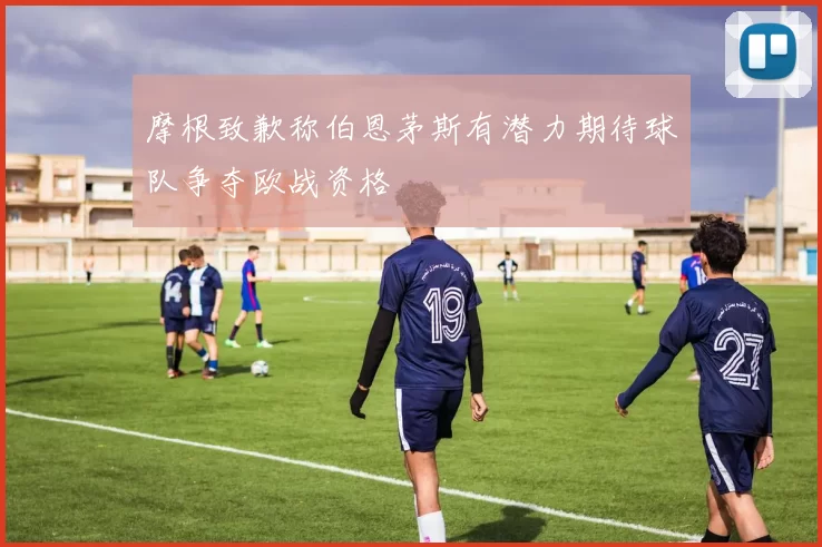 摩根致歉称伯恩茅斯有潜力期待球队争夺欧战资格