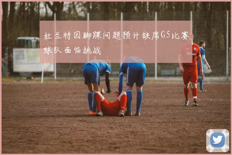杜兰特因脚踝问题预计缺席G5比赛球队面临挑战