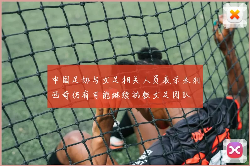 中国足协与女足相关人员表示米利西奇仍有可能继续执教女足团队
