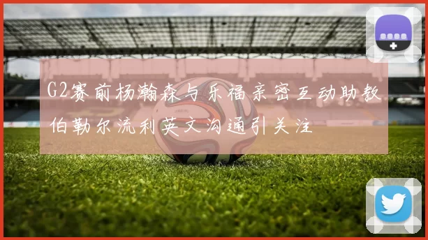 G2赛前杨瀚森与乐福亲密互动助教伯勒尔流利英文沟通引关注