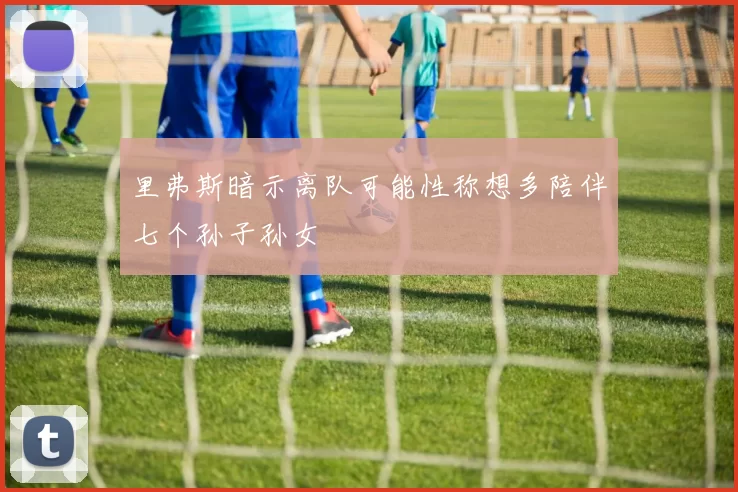 里弗斯暗示离队可能性称想多陪伴七个孙子孙女