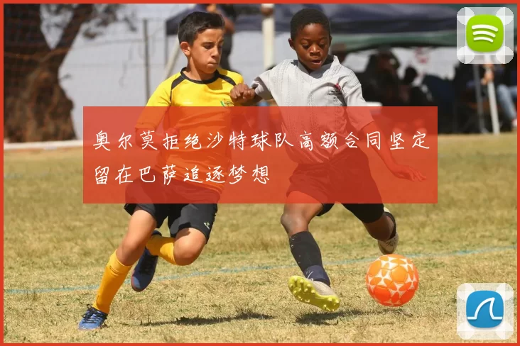 奥尔莫拒绝沙特球队高额合同坚定留在巴萨追逐梦想