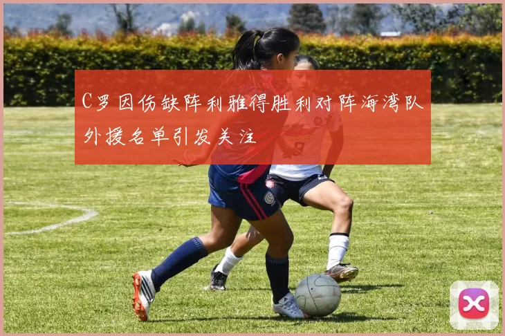 C罗因伤缺阵利雅得胜利对阵海湾队外援名单引发关注