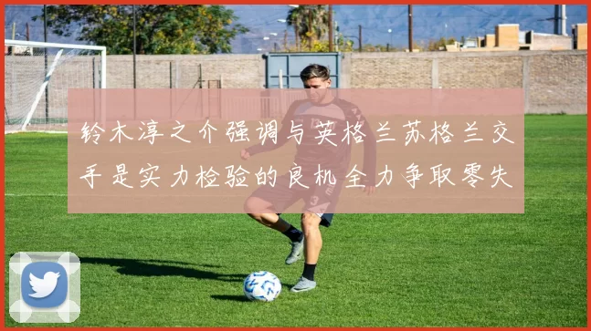 铃木淳之介强调与英格兰苏格兰交手是实力检验的良机全力争取零失球