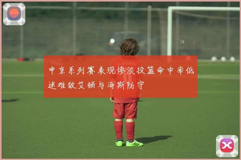 申京系列赛表现惨淡投篮命中率低迷难敌艾顿与海斯防守