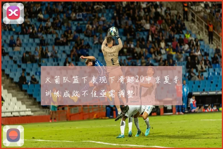 火箭队篮下表现下滑超20申京夏季训练成效不佳亟需调整