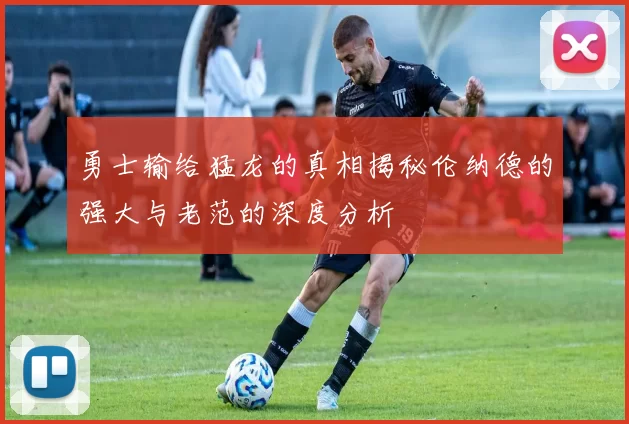 勇士输给猛龙的真相揭秘伦纳德的强大与老范的深度分析