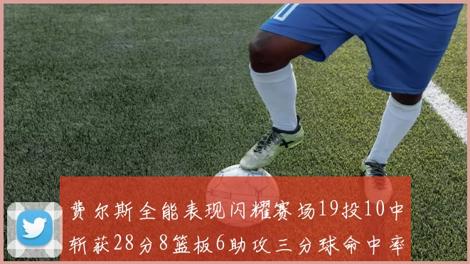 费尔斯全能表现闪耀赛场19投10中斩获28分8篮板6助攻三分球命中率高达45