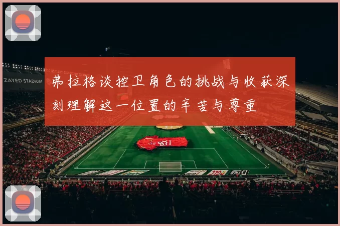 弗拉格谈控卫角色的挑战与收获深刻理解这一位置的辛苦与尊重