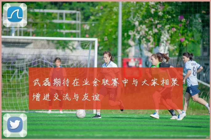 武磊期待在业余联赛中与大家相聚增进交流与友谊
