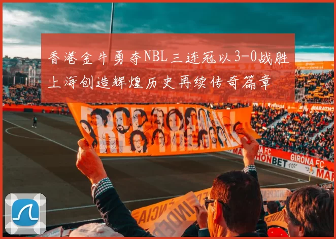 香港金牛勇夺NBL三连冠以3-0战胜上海创造辉煌历史再续传奇篇章