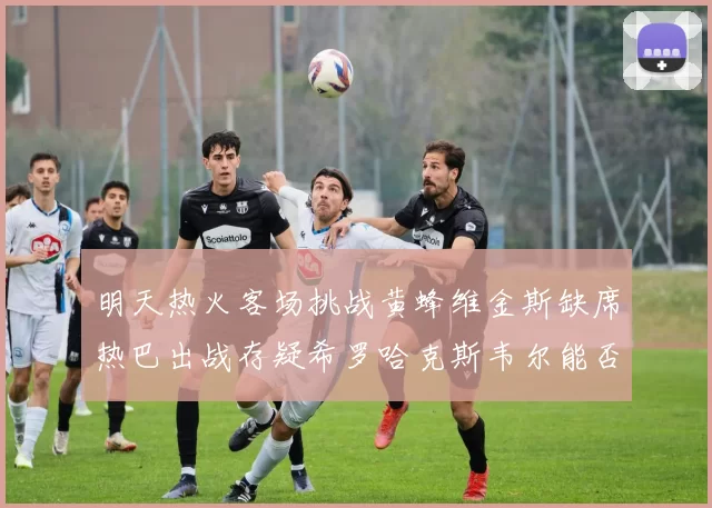 明天热火客场挑战黄蜂维金斯缺席热巴出战存疑希罗哈克斯韦尔能否发挥