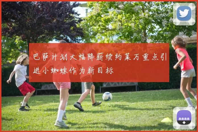 巴萨计划大幅降薪续约莱万重点引进小蜘蛛作为新目标