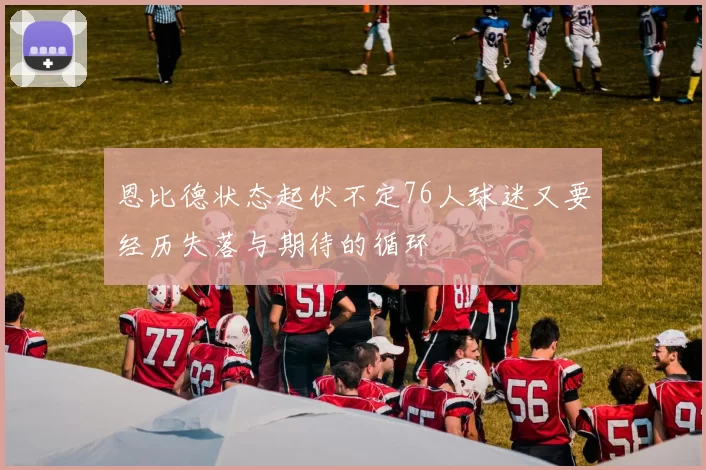 恩比德状态起伏不定76人球迷又要经历失落与期待的循环