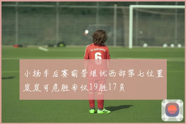 小杨季后赛前景堪忧西部第七位置岌岌可危胜率仅19胜17负