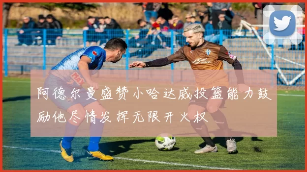 阿德尔曼盛赞小哈达威投篮能力鼓励他尽情发挥无限开火权