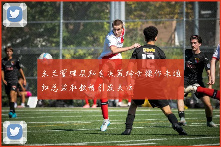 米兰管理层私自决策转会操作未通知总监和教练引发关注
