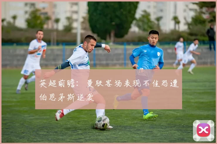 英超前瞻：曼联客场表现不佳恐遭伯恩茅斯逆袭