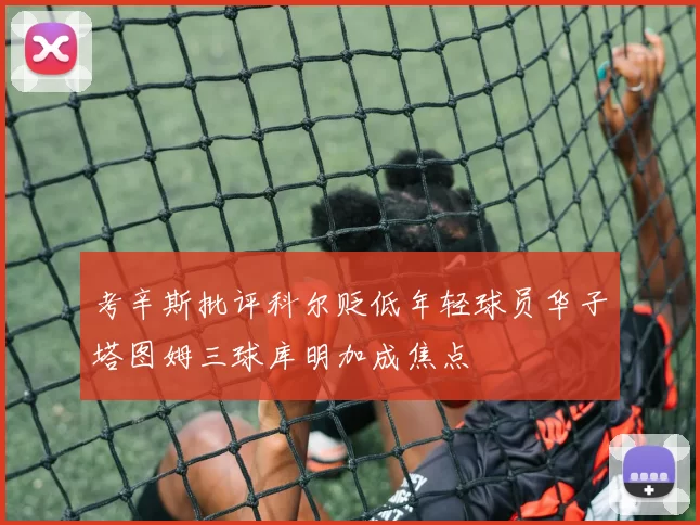 考辛斯批评科尔贬低年轻球员华子塔图姆三球库明加成焦点